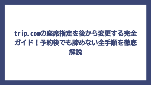 trip.comの座席指定を後から変更する完全ガイド！予約後でも諦めない全手順を徹底解説