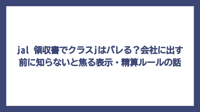 jal 領収書でクラスjはバレる？会社に出す前に知らないと焦る表示・精算ルールの話