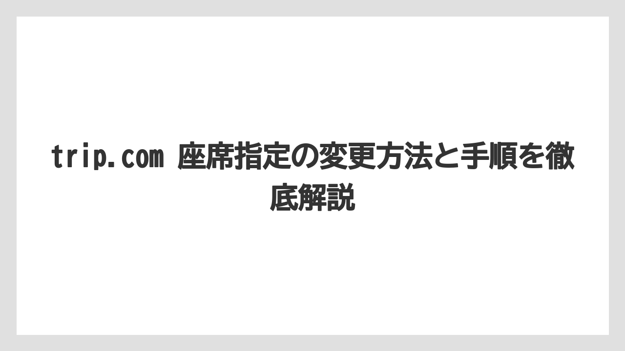 trip.com 座席指定の変更方法と手順を徹底解説