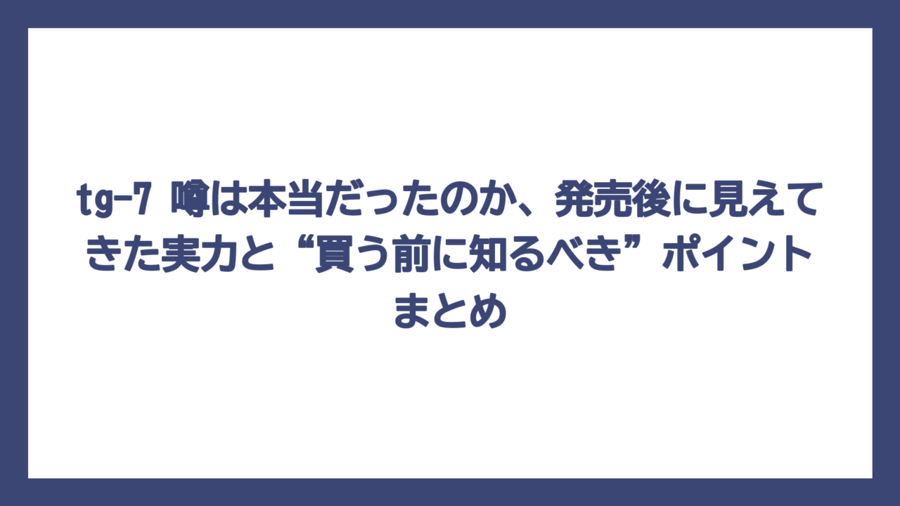 tg-7 噂は本当だったのか、発売後に見えてきた実力と“買う前に知るべき”ポイントまとめ