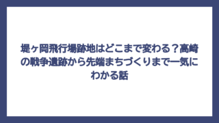 堤ヶ岡飛行場跡地はどこまで変わる？高崎の戦争遺跡から先端まちづくりまで一気にわかる話